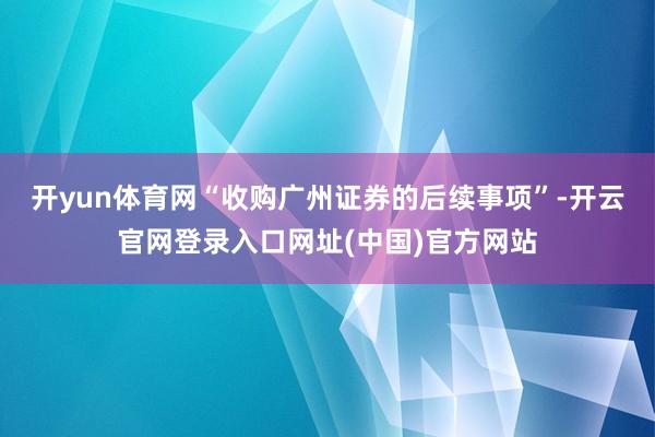 开yun体育网“收购广州证券的后续事项”-开云官网登录入口网址(中国)官方网站