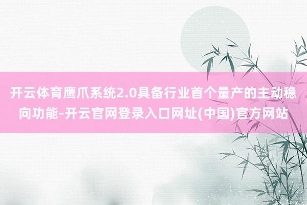 开云体育鹰爪系统2.0具备行业首个量产的主动稳向功能-开云官网登录入口网址(中国)官方网站