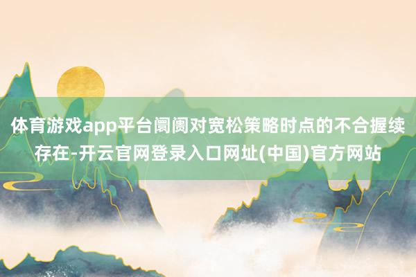 体育游戏app平台阛阓对宽松策略时点的不合握续存在-开云官网登录入口网址(中国)官方网站