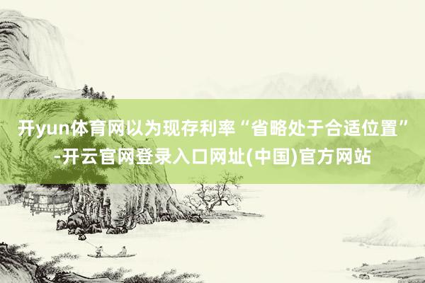 开yun体育网以为现存利率“省略处于合适位置”-开云官网登录入口网址(中国)官方网站