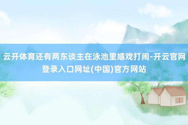 云开体育还有两东谈主在泳池里嬉戏打闹-开云官网登录入口网址(中国)官方网站
