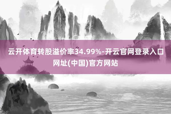 云开体育转股溢价率34.99%-开云官网登录入口网址(中国)官方网站