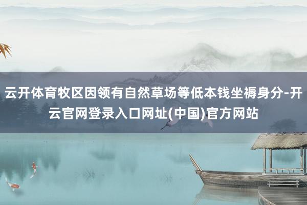 云开体育牧区因领有自然草场等低本钱坐褥身分-开云官网登录入口网址(中国)官方网站