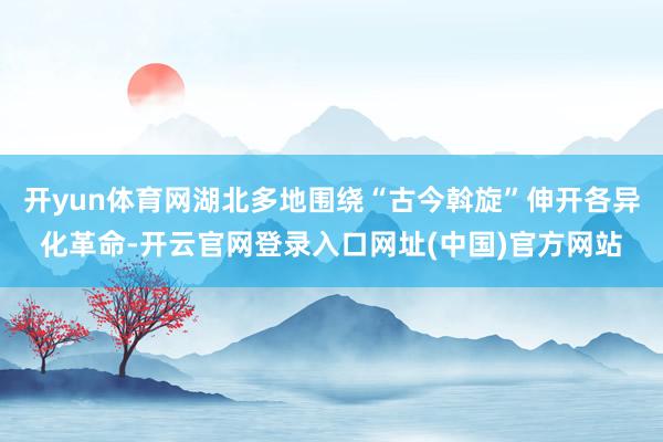 开yun体育网湖北多地围绕“古今斡旋”伸开各异化革命-开云官网登录入口网址(中国)官方网站