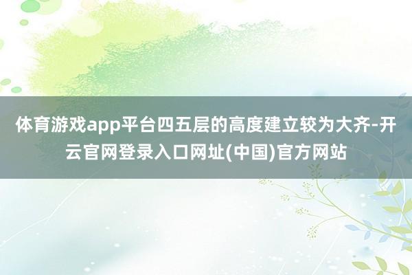 体育游戏app平台四五层的高度建立较为大齐-开云官网登录入口网址(中国)官方网站