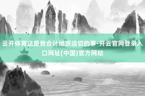 云开体育这是我合计绝顶迫切的事-开云官网登录入口网址(中国)官方网站