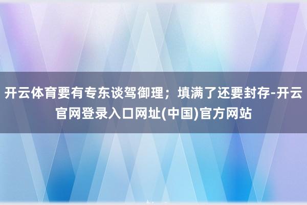 开云体育要有专东谈驾御理；填满了还要封存-开云官网登录入口网址(中国)官方网站