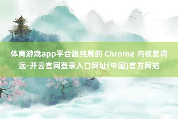 体育游戏app平台跟纯属的 Chrome 内核差得远-开云官网登录入口网址(中国)官方网站