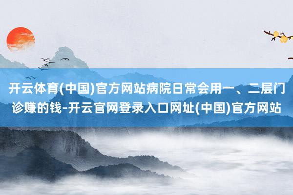 开云体育(中国)官方网站病院日常会用一、二层门诊赚的钱-开云官网登录入口网址(中国)官方网站