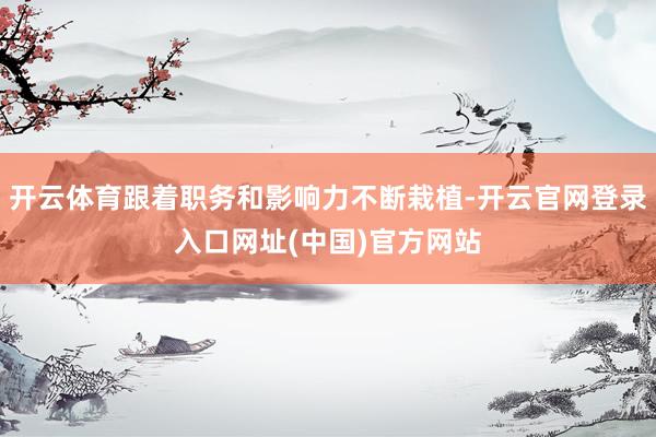 开云体育跟着职务和影响力不断栽植-开云官网登录入口网址(中国)官方网站