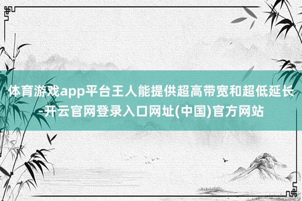 体育游戏app平台王人能提供超高带宽和超低延长-开云官网登录入口网址(中国)官方网站