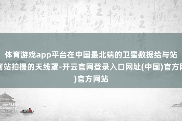 体育游戏app平台在中国最北端的卫星数据给与站漠河站拍摄的天线罩-开云官网登录入口网址(中国)官方网站